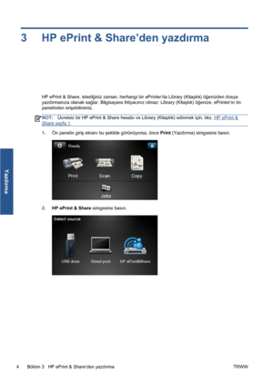 Page 2993 HP ePrint & Share’den yazdırma
HP ePrint & Share, istediğiniz zaman, herhangi bir ePrinter’da Library (Kitaplık) öğenizden dosya
yazdırmanıza olanak sağlar. Bilgisayara ihtiyacınız olmaz: Library (Kitaplık) öğenize, ePrinterın ön
panelinden erişebilirsiniz.
NOT:Ücretsiz bir HP ePrint & Share hesabı ve Library (Kitaplık) edinmek için, bkz. HP ePrint &
Share sayfa 1.
1.Ön panelin giriş ekranı bu şekilde görünüyorsa, önce Print (Yazdırma) simgesine basın.
2.HP ePrint & Share simgesine basın.
4 Bölüm 3...