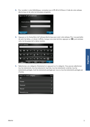 Page 313.Pour accéder à votre bibliothèque, connectez-vous à HP ePrint & Share à laide de votre adresse
électronique et de votre mot de passe enregistrés.
4.Appuyez sur le champ blanc de ladresse électronique pour saisir votre adresse. Pour vous permettre
de saisir les lettres, un clavier saffiche. Lorsque vous avez terminé, appuyez sur OK, puis saisissez
votre mot de passe de la même manière.
5.Sélectionnez une catégorie dévénement en appuyant sur la catégorie. Vous pouvez sélectionner
tous les événements,...