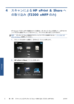 Page 3244スキャンによるHP ePrint & Shareへ
の取り込み (T2300 eMFPのみ)
HP Designjet T2300 eMFPが装備されている場合は、HP ePrint & Shareを使用して、eMFPのフロ
ントパネルから直接ドキュメントをスキャンし、ライブラリに取り込むことができます。
注記：HP ePrint & Shareの無料のアカウントとライブラリを取得するには、1 ページの「HP
ePrint & Share」を参照してください。
1.フロントパネルのホーム画面で、[スキャン] アイコンを押します。
2.[HP ePrint & Share] アイコンを押します。
8第 4 章   スキャンによるHP ePrint & Shareへの取り込み (T2300 eMFPのみ)JAWW
スキャン
 