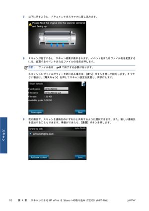 Page 3267.以下に示すように、ドキュメントをスキャナに差し込みます。
8.スキャンが完了すると、スキャン結果が表示されます。イベント名またはファイル名を変更する
には、変更するイベントまたはファイルの名前を押します。
注記：ファイル名は、.pdfで終了する必要があります。
スキャンしたファイルがクォータ内にある場合は、[次へ] ボタンを押して続行します。そうで
ない場合は、[再スキャン] を押してスキャン設定を変更し、再試行します。
9.次の画面で、スキャンを連絡先のいずれかと共有するように選択できます。また、新しい連絡先
を追加することもできます。準備ができたら、[送信] ボタンを押します。
10第 4 章   スキャンによるHP ePrint & Shareへの取り込み (T2300 eMFPのみ)JAWW
スキャン
 