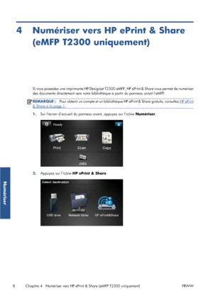 Page 344 Numériser vers HP ePrint & Share
(eMFP T2300 uniquement)
Si vous possédez une imprimante HP Designjet T2300 eMFP, HP ePrint & Share vous permet de numériser
des documents directement vers votre bibliothèque à partir du panneau avant leMFP.
REMARQUE :Pour obtenir un compte et un bibliothèque HP ePrint & Share gratuits, consultez HP ePrint
& Share à la page 1.
1.Sur lécran daccueil du panneau avant, appuyez sur licône Numériser.
2.Appuyez sur licône HP ePrint & Share.
8 Chapitre 4   Numériser vers HP...