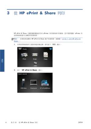 Page 3803從 HP ePrint & Share 列印
HP ePrint & Share 可讓您隨時隨地於任何 ePrinter 列印資料庫中的檔案。您不需要電腦：ePrinter 的
前控制面板就可以讓您存取資料庫。
附註：若要取得免費的 HP ePrint & Share 帳戶和資料庫，請參閱「位於第 1 頁的HP ePrint &
Share」。
1.如果前控制面板的主畫面看起來像這樣，請先按下「列印」圖示。
2.按下「HP ePrint & Share」圖示。
4第 3 章   從 HP ePrint & Share 列印ZHTW
列印
 