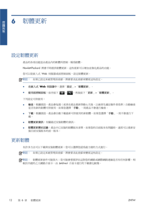 Page 3886韌體更新
設定韌體更新
產品的各項功能是由產品內的軟體所控制，稱為韌體。
Hewlett-Packard 將會不時提供韌體更新。這些更新可以增加並強化產品的功能。
您可以從嵌入式 Web 伺服器或前控制面板，設定韌體更新。
附註：如果已設定系統管理員密碼，將會要求此密碼來變更這些設定。
●
在嵌入式 Web 伺服器中：選擇「設定」>「韌體更新」。
●
使用前控制面板：依序按下 
、，然後按下「更新」>「韌體更新」。
下列設定可供使用：
●檢查：根據預設，產品會每週（或者在產品重新啟動七次後，以兩者先滿足條件者為準）自動檢查
是否有新的韌體可供使用。如果您選擇「手動」，則產品不會進行檢查。
●下載：根據預設，產品會自動下載最新可供使用的新韌體。如果您選擇「手動」，則不會進行下
載。
●韌體更新資訊：有關最近安裝韌體的資訊。
●韌體更新歷史記錄：產品中已安裝的韌體版本清單。如果您的目前版本有問題時，通常可以重新安
裝目前安裝版本的前一版本。
更新韌體
有許多方法可以下載與安裝韌體更新；您可以選擇您認為最方便的方式進行。
附註：如果已設定系統管理員密碼，將會要求此密碼來變更這些設定。...