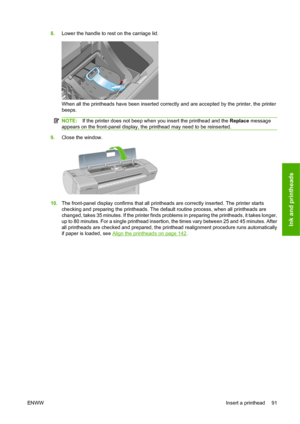 Page 1018.Lower the handle to rest on the carriage lid.
When all the printheads have been inserted correctly and are accepted by the printer, the printer
beeps.
NOTE:If the printer does not beep when you insert the printhead and the Replace message
appears on the front-panel display, the printhead may need to be reinserted.
9.Close the window.
10.The front-panel display confirms that all printheads are correctly inserted. The printer starts
checking and preparing the printheads. The default routine process, when...