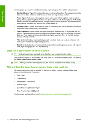 Page 124Your new paper type must be based on an existing paper category. The available categories are:
●Bond and Coated Paper: Fiber-based, thin papers with a matte surface. These papers use matte
black ink, no gloss enhancer, relatively low ink limits and high carriage position.
●Photo Paper: Photo-base, relatively thick papers with variety of finishing from matte to satin to
glossy. These papers use photo black ink and gloss enhancer, with the exception of Photo Matte
Papers, relatively high ink limits and low...