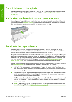 Page 128The roll is loose on the spindle
The roll may need to be replaced or reloaded. If your roll has a three-inch cardboard core, ensure the
core adaptors supplied with the printer have been installed, see 
Load a roll onto the spindle
on page 23.
A strip stays on the output tray and generates jams
If a small piece of paper (200 mm or smaller) has been cut, such as before (if new roll) and after a full-
bleed print or after the Form feed and cut key has been pressed, the cut strip remains in the output tray....