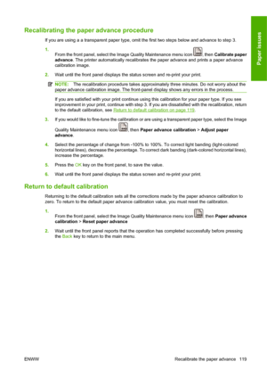 Page 129Recalibrating the paper advance procedure
If you are using a a transparent paper type, omit the first two steps below and advance to step 3.
1.
From the front panel, select the Image Quality Maintenance menu icon 
, then Calibrate paper
advance. The printer automatically recalibrates the paper advance and prints a paper advance
calibration image.
2.Wait until the front panel displays the status screen and re-print your print.
NOTE:The recalibration procedure takes approximately three minutes. Do not...