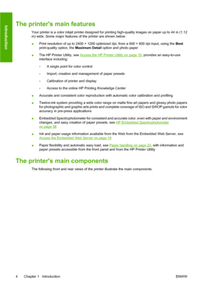 Page 14The printers main features
Your printer is a color inkjet printer designed for printing high-quality images on paper up to 44 in (1.12
m) wide. Some major features of the printer are shown below:
●Print resolution of up to 2400 × 1200 optimized dpi, from a 600 × 600 dpi input, using the Best
print-quality option, the Maximum Detail option and photo paper
●The HP Printer Utility, see 
Access the HP Printer Utility on page 19, provides an easy-to-use
interface including:
◦A single point for color control...