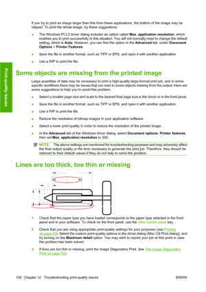 Page 140If you try to print an image larger than this from these applications, the bottom of the image may be
clipped. To print the whole image, try these suggestions:
●The Windows PCL3 driver dialog includes an option called Max. application resolution, which
enables you to print successfully in this situation. You will not normally need to change the default
setting, which is Auto. However, you can find the option in the Advanced tab, under Document
Options > Printer Features.
●Save the file in another format,...