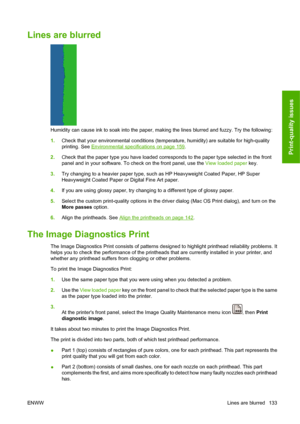 Page 143Lines are blurred
Humidity can cause ink to soak into the paper, making the lines blurred and fuzzy. Try the following:
1.Check that your environmental conditions (temperature, humidity) are suitable for high-quality
printing. See 
Environmental specifications on page 159.
2.Check that the paper type you have loaded corresponds to the paper type selected in the front
panel and in your software. To check on the front panel, use the View loaded paper key.
3.Try changing to a heavier paper type, such as HP...