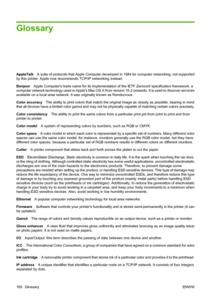 Page 170Glossary
AppleTalkA suite of protocols that Apple Computer developed in 1984 for computer networking, not supported
by this printer. Apple now recommends TCP/IP networking instead.
BonjourApple Computers trade name for its implementation of the IETF Zeroconf specification framework, a
computer network technology used in Apples Mac OS X from version 10.2 onwards. It is used to discover services
available on a local area network. It was originally known as Rendezvous.
Color accuracyThe ability to print...