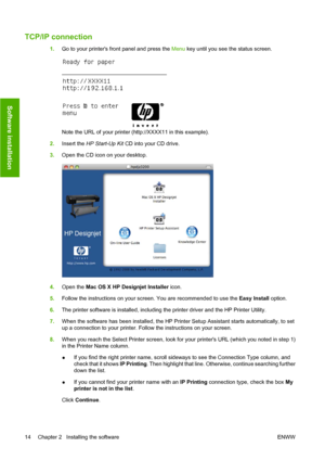 Page 24TCP/IP connection
1.Go to your printers front panel and press the Menu key until you see the status screen.
Note the URL of your printer (http://XXXX11 in this example).
2.Insert the HP Start-Up Kit CD into your CD drive.
3.Open the CD icon on your desktop.
4.Open the Mac OS X HP Designjet Installer icon.
5.Follow the instructions on your screen. You are recommended to use the Easy Install option.
6.The printer software is installed, including the printer driver and the HP Printer Utility.
7.When the...