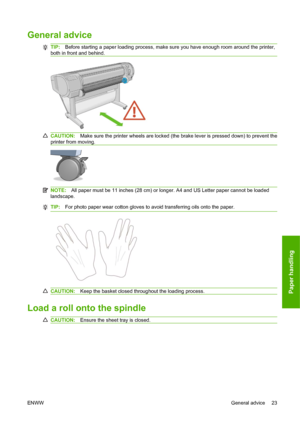 Page 33General advice
TIP:Before starting a paper loading process, make sure you have enough room around the printer,
both in front and behind.
CAUTION:Make sure the printer wheels are locked (the brake lever is pressed down) to prevent the
printer from moving.
NOTE:All paper must be 11 inches (28 cm) or longer. A4 and US Letter paper cannot be loaded
landscape.
TIP:For photo paper wear cotton gloves to avoid transferring oils onto the paper.
CAUTION:Keep the basket closed throughout the loading process.
Load a...