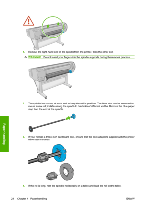 Page 341.Remove the right-hand end of the spindle from the printer, then the other end.
WARNING!Do not insert your fingers into the spindle supports during the removal process.
2.The spindle has a stop at each end to keep the roll in position. The blue stop can be removed to
mount a new roll; it slides along the spindle to hold rolls of different widths. Remove the blue paper
stop from the end of the spindle.
3.If your roll has a three-inch cardboard core, ensure that the core adaptors supplied with the...