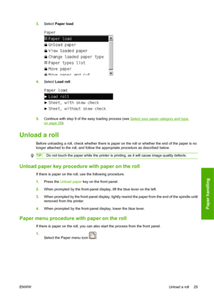 Page 393.Select Paper load.
4.Select Load roll.
5.Continue with step 9 of the easy loading process (see Select your paper category and type.
on page 28).
Unload a roll
Before unloading a roll, check whether there is paper on the roll or whether the end of the paper is no
longer attached to the roll, and follow the appropriate procedure as described below.
TIP:Do not touch the paper while the printer is printing, as it will cause image quality defects.
Unload paper key procedure with paper on the roll
If there...