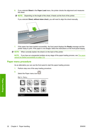 Page 426.If you selected Sheet in the Paper Load menu, the printer checks the alignment and measures
the sheet.
NOTE:Depending on the length of the sheet, it feeds out the front of the printer.
If you selected Sheet, without skew check, you will need to align the sheet manually.
7.If the paper has been loaded successfully, the front panel displays the Ready message and the
printer ready to print. If the paper is not straight, follow the instructions on the front-panel display.
NOTE:When correctly loaded, the...