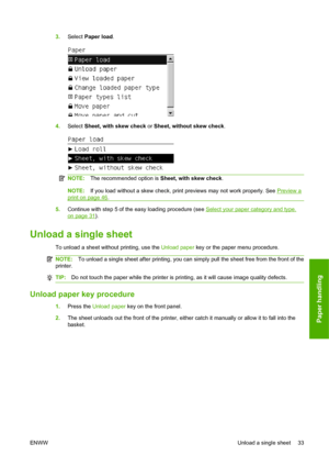 Page 433.Select Paper load.
4.Select Sheet, with skew check or Sheet, without skew check.
NOTE:The recommended option is Sheet, with skew check.
NOTE:If you load without a skew check, print previews may not work properly. See Preview a
print on page 46.
5.Continue with step 5 of the easy loading procedure (see Select your paper category and type.
on page 31).
Unload a single sheet
To unload a sheet without printing, use the Unload paper key or the paper menu procedure.
NOTE:To unload a single sheet after...