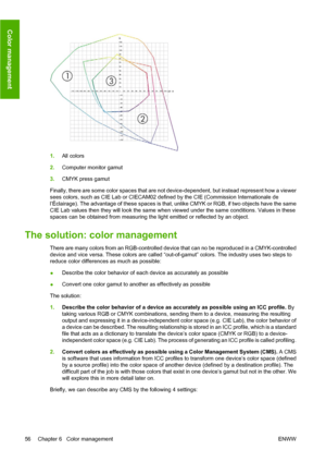 Page 661.All colors
2.Computer monitor gamut
3.CMYK press gamut
Finally, there are some color spaces that are not device-dependent, but instead represent how a viewer
sees colors, such as CIE Lab or CIECAM02 defined by the CIE (Commission Internationale de
l’Éclairage). The advantage of these spaces is that, unlike CMYK or RGB, if two objects have the same
CIE Lab values then they will look the same when viewed under the same conditions. Values in these
spaces can be obtained from measuring the light emitted or...