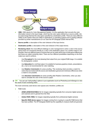 Page 67●CMS: CMS stands for Color Management System. It is the application that converts the color
information stored in the input image, which has the color space defined by a source profile, into
an output image that has the color space specified by a destination profile. There are many different
CMSs on the market: there are CMSs in applications, in operating systems and in printing software
provided by printer manufacturers (in our case the HP Designjet Z3200 internal RIP).
●Source profile: a description of...