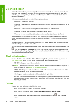 Page 70Color calibration
Color calibration enables your printer to produce consistent colors with the particular printheads, inks
and paper type that you are using, and under your particular environmental conditions. After color
calibration, you can expect to get identical prints from any two different printers situated in different
geographical locations.
Calibration should be done in any of the following circumstances:
●Whenever a printhead is replaced
●Whenever a new paper type is introduced that has not yet...