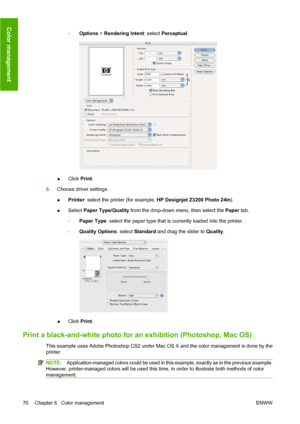 Page 80◦Options > Rendering Intent: select Perceptual.
●Click Print.
6.Choose driver settings.
●Printer: select the printer (for example, HP Designjet Z3200 Photo 24in).
●Select Paper Type/Quality from the drop-down menu, then select the Paper tab.
◦Paper Type: select the paper type that is currently loaded into the printer.
◦Quality Options: select Standard and drag the slider to Quality.
●Click Print.
Print a black-and-white photo for an exhibition (Photoshop, Mac OS)
This example uses Adobe Photoshop CS2...