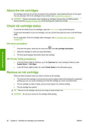 Page 92About the ink cartridges
Ink cartridges store the ink and are connected to the printheads, which distribute the ink on the paper.
You can purchase 130 ml ink cartridges for your printer, see 
Accessories on page 101.
CAUTION:Observe precautions when handling ink cartridges because they are ESD-sensitive
devices (see the 
Glossary on page 160). Avoid touching pins, leads and circuitry.
Check ink cartridge status
To view the ink levels of your ink cartridges, press the View ink level key on the front...