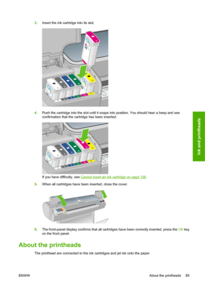 Page 953.Insert the ink cartridge into its slot.
4.Push the cartridge into the slot until it snaps into position. You should hear a beep and see
confirmation that the cartridge has been inserted.
If you have difficulty, see Cannot insert an ink cartridge on page 138.
5.When all cartridges have been inserted, close the cover.
6.The front-panel display confirms that all cartridges have been correctly inserted, press the OK key
on the front panel.
About the printheads
The printhead are connected to the ink...