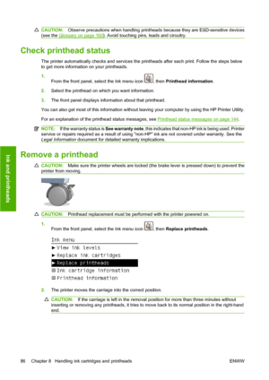 Page 96CAUTION:Observe precautions when handling printheads because they are ESD-sensitive devices
(see the 
Glossary on page 160). Avoid touching pins, leads and circuitry.
Check printhead status
The printer automatically checks and services the printheads after each print. Follow the steps below
to get more information on your printheads.
1.
From the front panel, select the Ink menu icon 
, then Printhead information.
2.Select the printhead on which you want information.
3.The front panel displays information...