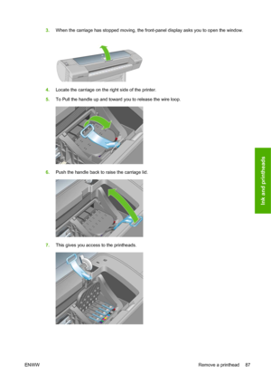 Page 973.When the carriage has stopped moving, the front-panel display asks you to open the window.
4.Locate the carriage on the right side of the printer.
5.To Pull the handle up and toward you to release the wire loop.
6.Push the handle back to raise the carriage lid.
7.This gives you access to the printheads.
ENWWRemove a printhead 87
Ink and printheads
 