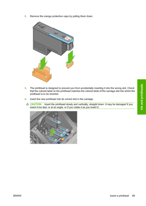 Page 992.Remove the orange protective caps by pulling them down.
3.The printhead is designed to prevent you from accidentally inserting it into the wrong slot. Check
that the colored label on the printhead matches the colored label of the carriage slot into which the
printhead is to be inserted.
4.Insert the new printhead into its correct slot in the carriage.
CAUTION:Insert the printhead slowly and vertically, straight down. It may be damaged if you
insert it too fast, or at an angle, or if you rotate it as...