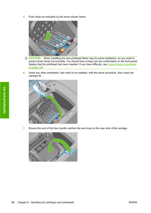 Page 1005.Push down as indicated by the arrow shown below.
CAUTION:When installing the new printhead there may be some resistance, so you need to
press it down firmly but smoothly. You should hear a beep and see confirmation on the front-panel
display that the printhead has been inserted. If you have difficulty, see 
Cannot insert a printhead
on page 138.
6.Insert any other printheads, that need to be installed, with the same procedure, then close the
carriage lid.
7.Ensure the end of the blue handle catches the...