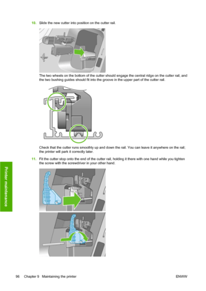 Page 10610.Slide the new cutter into position on the cutter rail.
The two wheels on the bottom of the cutter should engage the central ridge on the cutter rail, and
the two bushing guides should fit into the groove in the upper part of the cutter rail.
Check that the cutter runs smoothly up and down the rail. You can leave it anywhere on the rail;
the printer will park it correctly later.
11.Fit the cutter stop onto the end of the cutter rail, holding it there with one hand while you tighten
the screw with the...