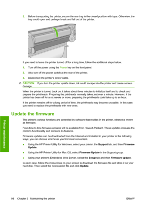 Page 1085.Before transporting the printer, secure the rear tray in the closed position with tape. Otherwise, the
tray could open and perhaps break and fall out of the printer.
If you need to leave the printer turned off for a long time, follow the additional steps below.
1.Turn off the power using the Power key on the front panel.
2.Also turn off the power switch at the rear of the printer.
3.Disconnect the printers power cable.
CAUTION:If you turn the printer upside down, ink could escape into the printer and...