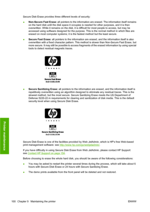 Page 110Secure Disk Erase provides three different levels of security:
●Non-Secure Fast Erase: all pointers to the information are erased. The information itself remains
on the hard disk until the disk space it occupies is needed for other purposes, and it is then
overwritten. While it remains on the disk, it is difficult for most people to access, but may be
accessed using software designed for the purpose. This is the normal method in which files are
erased on most computer systems; it is the fastest method...