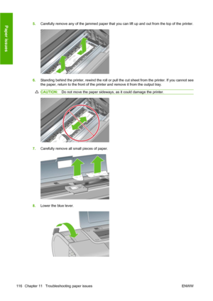 Page 1265.Carefully remove any of the jammed paper that you can lift up and out from the top of the printer.
6.Standing behind the printer, rewind the roll or pull the cut sheet from the printer. If you cannot see
the paper, return to the front of the printer and remove it from the output tray.
CAUTION:Do not move the paper sideways, as it could damage the printer.
7.Carefully remove all small pieces of paper.
8.Lower the blue lever.
116 Chapter 11   Troubleshooting paper issues ENWW
Paper issues
 