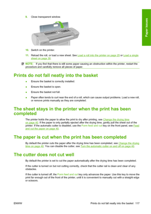 Page 1279.Close transparent window.
10.Switch on the printer.
11.Reload the roll, or load a new sheet. See 
Load a roll into the printer on page 25 or Load a single
sheet on page 30.
NOTE:If you find that there is still some paper causing an obstruction within the printer, restart the
procedure and carefully remove all pieces of paper.
Prints do not fall neatly into the basket
●Ensure the basket is correctly installed.
●Ensure the basket is open.
●Ensure the basket not full.
●Paper often tends to curl near the...