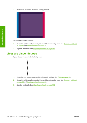 Page 142●The borders of colored blocks are wrongly colored.
To correct this kind of problem:
1.Reseat the printheads by removing them and then reinserting them. See 
Remove a printhead
on page 86 and Insert a printhead on page 88.
2.Align the printheads. See 
Align the printheads on page 142.
Lines are discontinuous
If your lines are broken in the following way:
1.Check that you are using appropriate print-quality settings. See Printing on page 42.
2.Reseat the printheads by removing them and then reinserting...