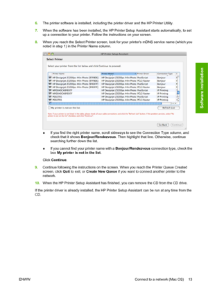Page 236.The printer software is installed, including the printer driver and the HP Printer Utility.
7.When the software has been installed, the HP Printer Setup Assistant starts automatically, to set
up a connection to your printer. Follow the instructions on your screen.
8.When you reach the Select Printer screen, look for your printers mDNS service name (which you
noted in step 1) in the Printer Name column.
●If you find the right printer name, scroll sideways to see the Connection Type column, and
check...