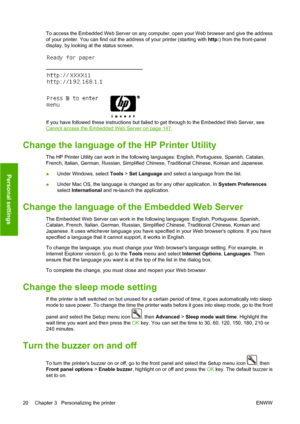 Page 30To access the Embedded Web Server on any computer, open your Web browser and give the address
of your printer. You can find out the address of your printer (starting with http:) from the front-panel
display, by looking at the status screen.
If you have followed these instructions but failed to get through to the Embedded Web Server, see
Cannot access the Embedded Web Server on page 147.
Change the language of the HP Printer Utility
The HP Printer Utility can work in the following languages: English,...