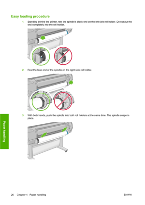 Page 36Easy loading procedure
1.Standing behind the printer, rest the spindles black end on the left side roll holder. Do not put the
end completely into the roll holder.
2.Rest the blue end of the spindle on the right side roll holder.
3.With both hands, push the spindle into both roll holders at the same time. The spindle snaps in
place.
26 Chapter 4   Paper handling ENWW
Paper handling
 