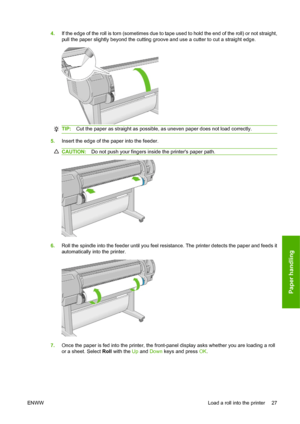 Page 374.If the edge of the roll is torn (sometimes due to tape used to hold the end of the roll) or not straight,
pull the paper slightly beyond the cutting groove and use a cutter to cut a straight edge.
TIP:Cut the paper as straight as possible, as uneven paper does not load correctly.
5.Insert the edge of the paper into the feeder.
CAUTION:Do not push your fingers inside the printers paper path.
6.Roll the spindle into the feeder until you feel resistance. The printer detects the paper and feeds it...