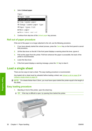 Page 402.Select Unload paper.
3.Continue from step two of the Unload paper key process.
Roll out of paper procedure
If the end of the paper is no longer attached to the roll, use the following procedure.
1.If you have already started the unload process, press the Cancel key on the front panel to cancel
that procedure.
2.Lift the blue lever on the left. If the front panel displays a warning about the lever, ignore it.
3.Pull out the paper from the printer. Pull from wherever the paper is accessible; the back of...