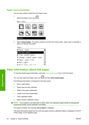 Page 44Paper menu procedure
You can also unload a sheet from the Paper menu.
1.
Select the Paper menu icon 
.
2.Select Unload paper. The sheet unloads out of the front of the printer, either catch it manually or
allow it to fall into the basket.
View information about the paper
To view the loaded paper information, press the View loaded paper key on the front panel.
You can also select the Paper menu icon 
 and then View loaded paper.
The following information is displayed on the front panel:
●Roll or sheet...