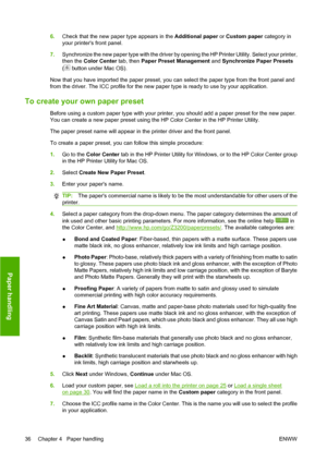 Page 466.Check that the new paper type appears in the Additional paper or Custom paper category in
your printers front panel.
7.Synchronize the new paper type with the driver by opening the HP Printer Utility. Select your printer,
then the Color Center tab, then Paper Preset Management and Synchronize Paper Presets
(
 button under Mac OS).
Now that you have imported the paper preset, you can select the paper type from the front panel and
from the driver. The ICC profile for the new paper type is ready to use by...