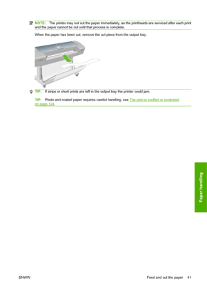 Page 51NOTE:The printer may not cut the paper immediately, as the printheads are serviced after each print
and the paper cannot be cut until that process is complete.
When the paper has been cut, remove the cut piece from the output tray.
TIP:If strips or short prints are left in the output tray the printer could jam.
TIP:Photo and coated paper requires careful handling, see The print is scuffed or scratched
on page 124.
ENWWFeed and cut the paper 41
Paper handling
 