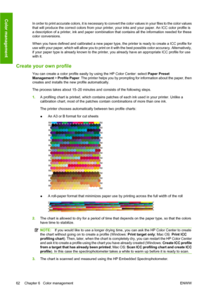 Page 72In order to print accurate colors, it is necessary to convert the color values in your files to the color values
that will produce the correct colors from your printer, your inks and your paper. An ICC color profile is
a description of a printer, ink and paper combination that contains all the information needed for these
color conversions.
When you have defined and calibrated a new paper type, the printer is ready to create a ICC profile for
use with your paper, which will allow you to print on it with...