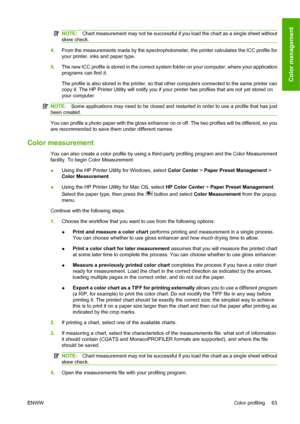 Page 73NOTE:Chart measurement may not be successful if you load the chart as a single sheet without
skew check.
4.From the measurements made by the spectrophotometer, the printer calculates the ICC profile for
your printer, inks and paper type.
5.The new ICC profile is stored in the correct system folder on your computer, where your application
programs can find it.
The profile is also stored in the printer, so that other computers connected to the same printer can
copy it. The HP Printer Utility will notify...