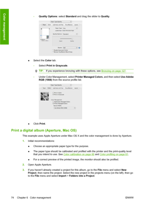 Page 84◦Quality Options: select Standard and drag the slider to Quality.
●Select the Color tab.
◦Select Print in Grayscale.
TIP:If you experience bronzing with these options, see Bronzing on page 127.
◦Under Color Management, select Printer Managed Colors, and then select Use Adobe
RGB (1998) from the source profile list.
●Click Print.
Print a digital album (Aperture, Mac OS)
This example uses Apple Aperture under Mac OS X and the color management is done by Aperture.
1.Initial recommendations:
●Choose an...