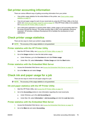 Page 89Get printer accounting information
There are various different ways of getting accounting information from your printer.
●View printer usage statistics for the whole lifetime of the printer, see 
Check printer usage
statistics on page 79.
●View ink and paper usage for each of your recent jobs by using the HP Printer Utility or the front
panel, see 
Check ink and paper usage for a job on page 79. If the HP Printer Utility is not available,
see 
Access the HP Printer Utility on page 19.
●Use a third-party...