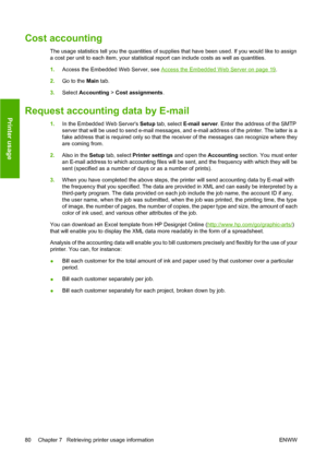 Page 90Cost accounting
The usage statistics tell you the quantities of supplies that have been used. If you would like to assign
a cost per unit to each item, your statistical report can include costs as well as quantities.
1.Access the Embedded Web Server, see 
Access the Embedded Web Server on page 19.
2.Go to the Main tab.
3.Select Accounting > Cost assignments.
Request accounting data by E-mail
1.In the Embedded Web Servers Setup tab, select E-mail server. Enter the address of the SMTP
server that will be...